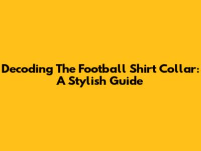 Decoding The Football Shirt Collar: A Stylish Guide