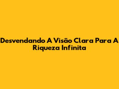 Desvendando A Visão Clara Para A Riqueza Infinita