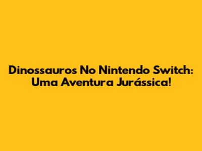 Dinossauros No Nintendo Switch: Uma Aventura Jurássica!