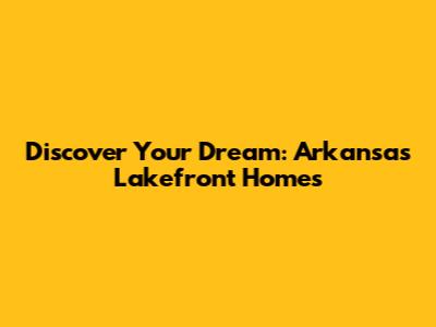 Discover Your Dream: Arkansas Lakefront Homes