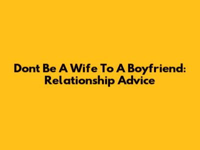 Don't Be A Wife To A Boyfriend: Relationship Advice