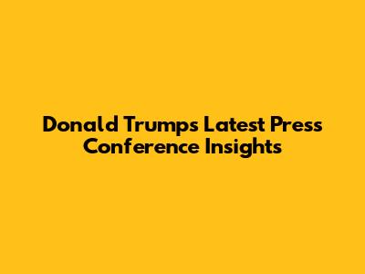 Donald Trump's Latest Press Conference Insights