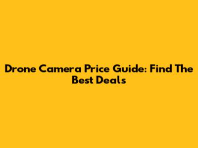 Drone Camera Price Guide: Find The Best Deals