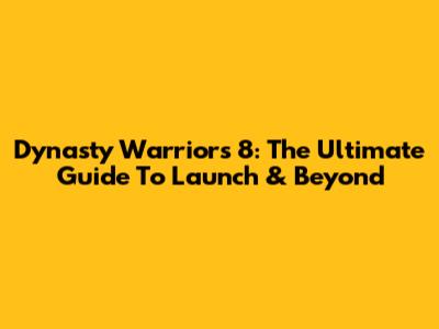 Dynasty Warriors 8: The Ultimate Guide To Launch & Beyond