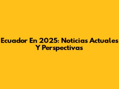 Ecuador En 2025: Noticias Actuales Y Perspectivas