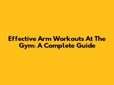 Effective Arm Workouts At The Gym: A Complete Guide