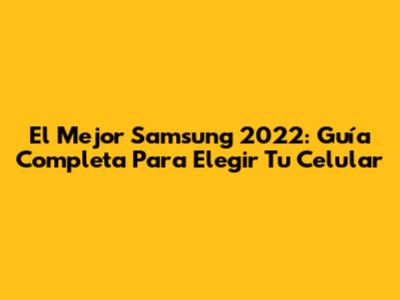 El Mejor Samsung 2022: Guía Completa Para Elegir Tu Celular