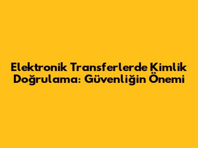 Elektronik Transferlerde Kimlik Doğrulama: Güvenliğin Önemi