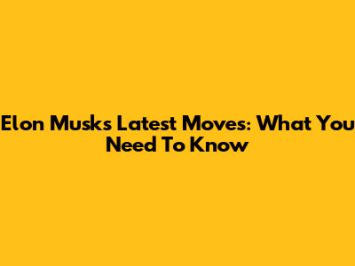 Elon Musk's Latest Moves: What You Need To Know