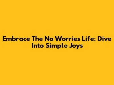 Embrace The 'No Worries' Life: Dive Into Simple Joys
