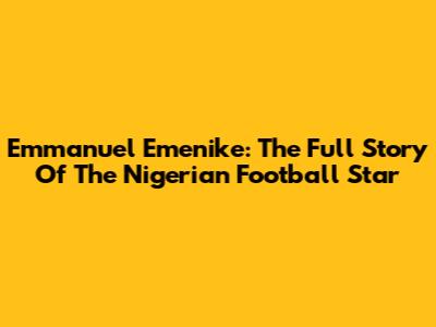 Emmanuel Emenike: The Full Story Of The Nigerian Football Star