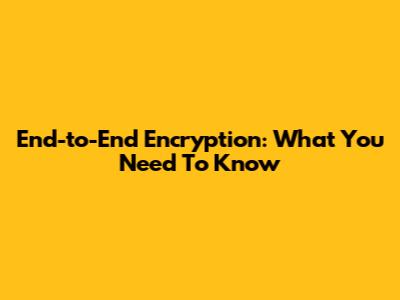 End-to-End Encryption: What You Need To Know