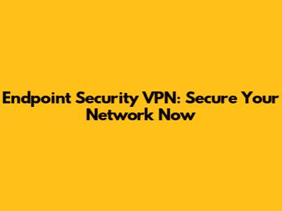 Endpoint Security VPN: Secure Your Network Now