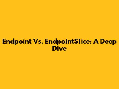 Endpoint Vs. EndpointSlice: A Deep Dive