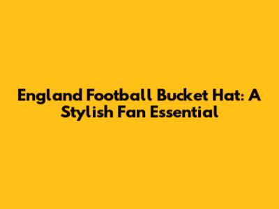 England Football Bucket Hat: A Stylish Fan Essential