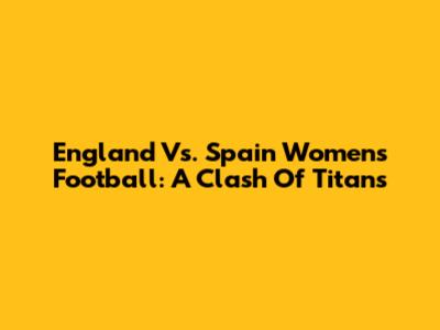England Vs. Spain Women's Football: A Clash Of Titans