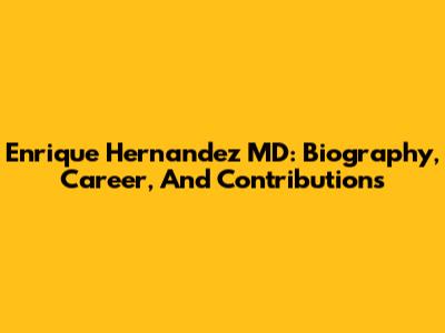 Enrique Hernandez MD: Biography, Career, And Contributions
