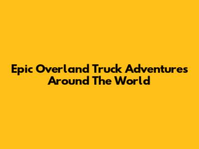 Epic Overland Truck Adventures Around The World