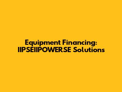 Equipment Financing: IIPSEIIPOWERSE Solutions