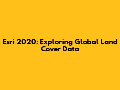 Esri 2020: Exploring Global Land Cover Data