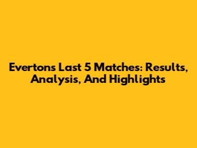 Everton's Last 5 Matches: Results, Analysis, And Highlights