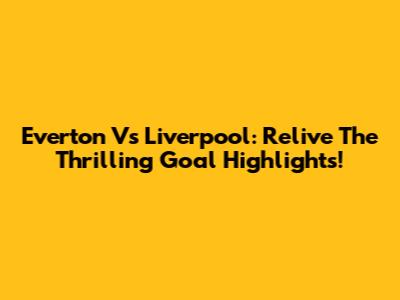 Everton Vs Liverpool: Relive The Thrilling Goal Highlights!