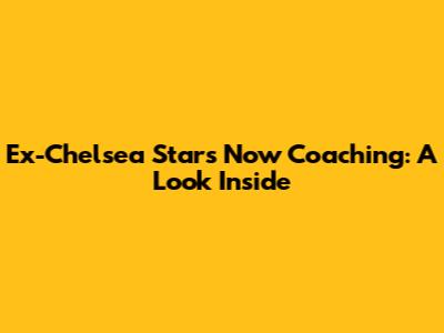Ex-Chelsea Stars Now Coaching: A Look Inside