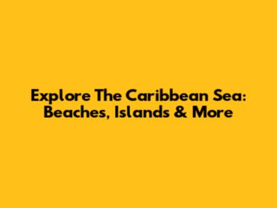 Explore The Caribbean Sea: Beaches, Islands & More
