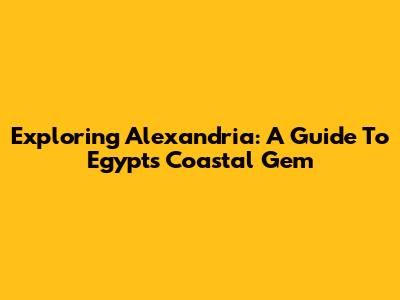 Exploring Alexandria: A Guide To Egypt's Coastal Gem