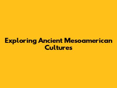 Exploring Ancient Mesoamerican Cultures