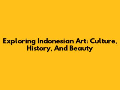 Exploring Indonesian Art: Culture, History, And Beauty