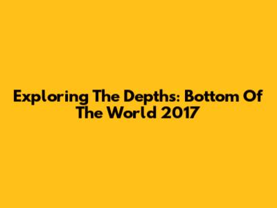 Exploring The Depths: Bottom Of The World 2017