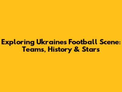 Exploring Ukraine's Football Scene: Teams, History & Stars