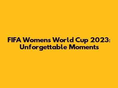 FIFA Women's World Cup 2023: Unforgettable Moments