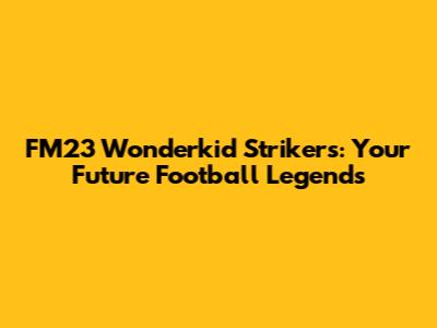 FM23 Wonderkid Strikers: Your Future Football Legends