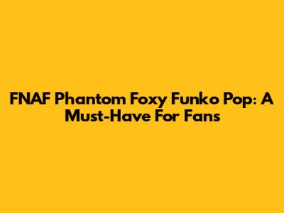 FNAF Phantom Foxy Funko Pop: A Must-Have For Fans