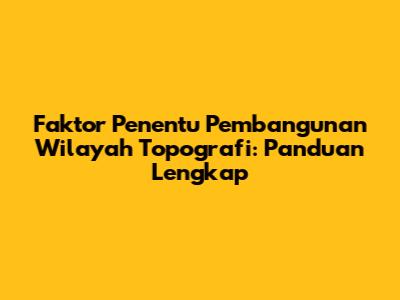 Faktor Penentu Pembangunan Wilayah Topografi: Panduan Lengkap