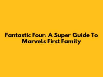Fantastic Four: A Super Guide To Marvel's First Family