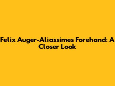 Felix Auger-Aliassime's Forehand: A Closer Look