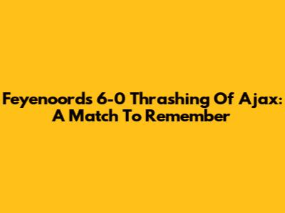Feyenoord's 6-0 Thrashing Of Ajax: A Match To Remember