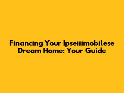 Financing Your Ipseiiimobilese Dream Home: Your Guide