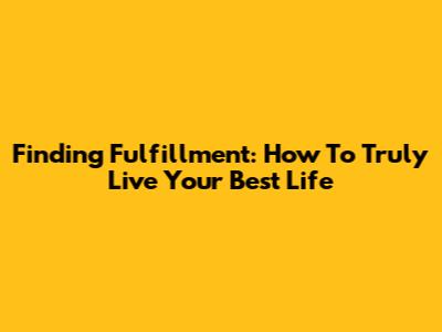 Finding Fulfillment: How To Truly Live Your Best Life