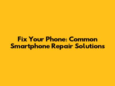 Fix Your Phone: Common Smartphone Repair Solutions