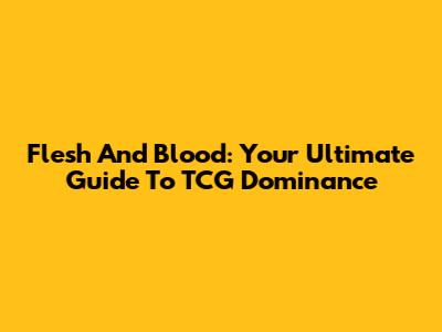 Flesh And Blood: Your Ultimate Guide To TCG Dominance