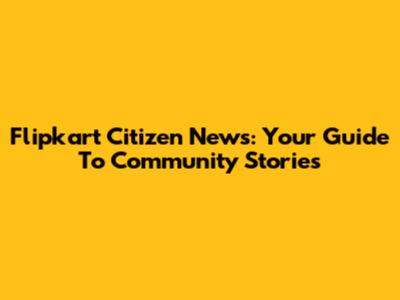 Flipkart Citizen News: Your Guide To Community Stories