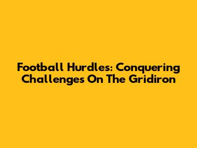 Football Hurdles: Conquering Challenges On The Gridiron