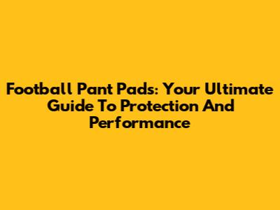 Football Pant Pads: Your Ultimate Guide To Protection And Performance