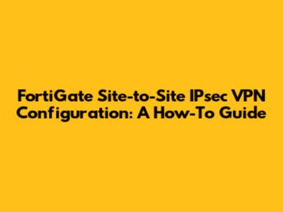 FortiGate Site-to-Site IPsec VPN Configuration: A How-To Guide