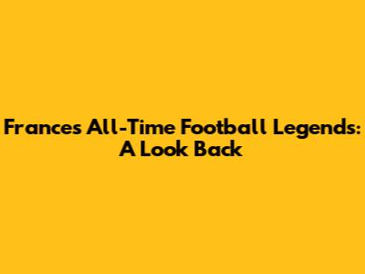 France's All-Time Football Legends: A Look Back