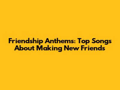 Friendship Anthems: Top Songs About Making New Friends